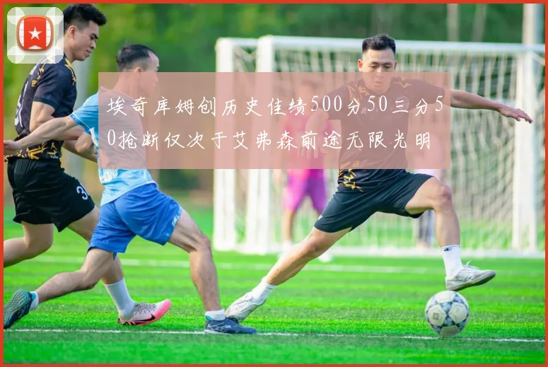 埃奇库姆创历史佳绩500分50三分50抢断仅次于艾弗森前途无限光明