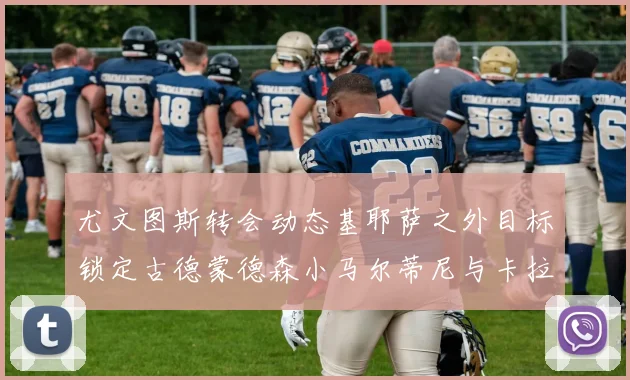 尤文图斯转会动态基耶萨之外目标锁定古德蒙德森小马尔蒂尼与卡拉斯科