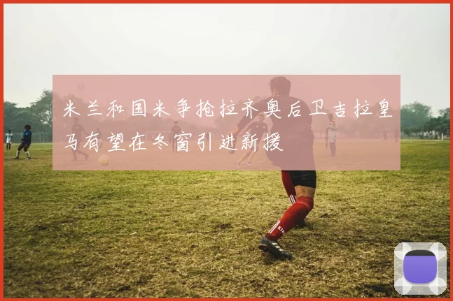 米兰和国米争抢拉齐奥后卫吉拉皇马有望在冬窗引进新援