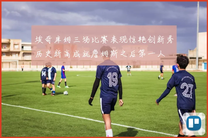 埃奇库姆三场比赛表现惊艳创新秀历史新高成就詹姆斯之后第一人