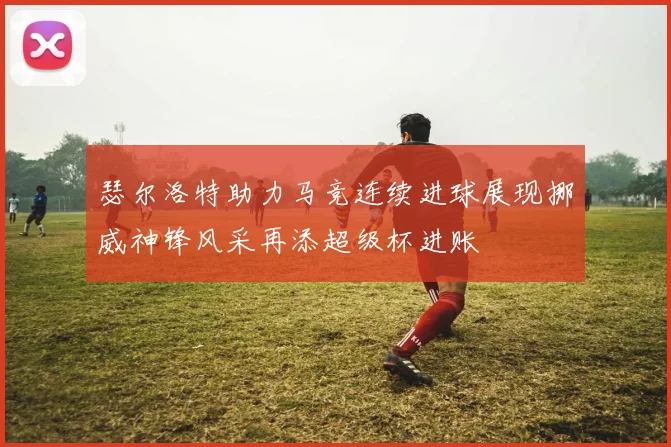 瑟尔洛特助力马竞连续进球展现挪威神锋风采再添超级杯进账