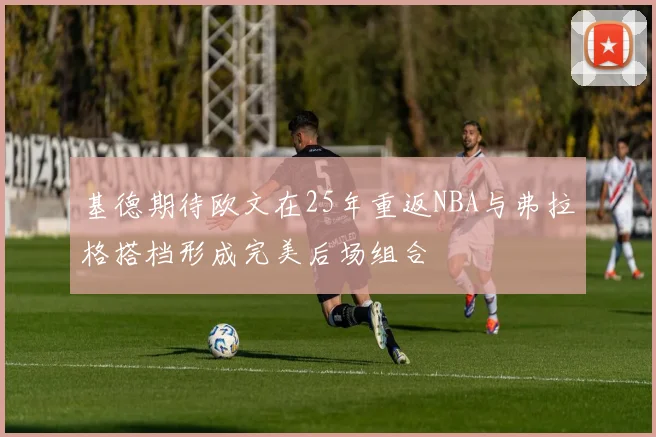 基德期待欧文在25年重返NBA与弗拉格搭档形成完美后场组合