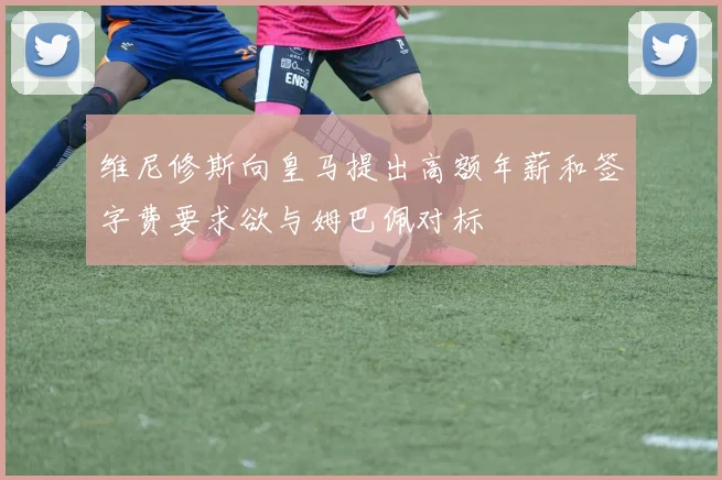 维尼修斯向皇马提出高额年薪和签字费要求欲与姆巴佩对标